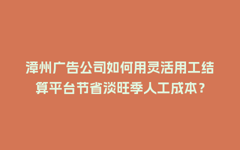 漳州广告公司如何用灵活用工结算平台节省淡旺季人工成本？