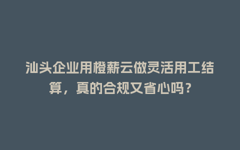 汕头企业用橙薪云做灵活用工结算，真的合规又省心吗？