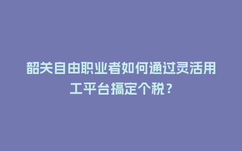 韶关自由职业者如何通过灵活用工平台搞定个税？