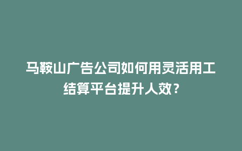 马鞍山广告公司如何用灵活用工结算平台提升人效？