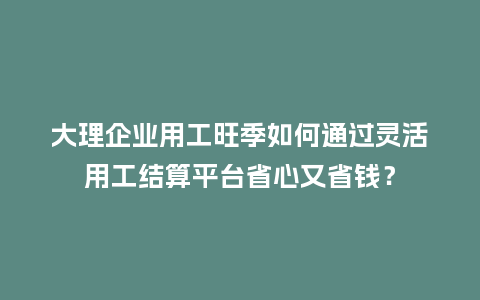 大理企业用工旺季如何通过灵活用工结算平台省心又省钱？