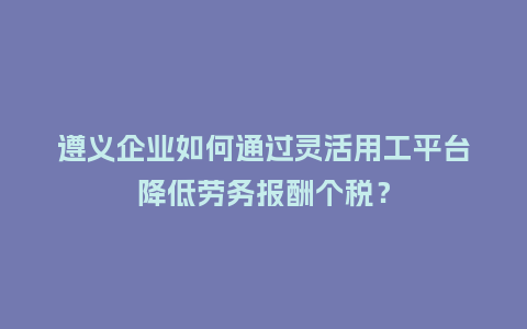 遵义企业如何通过灵活用工平台降低劳务报酬个税？