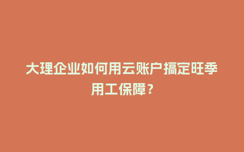 大理企业如何用云账户搞定旺季用工保障？