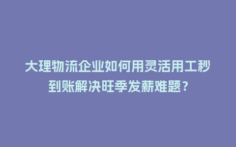 大理物流企业如何用灵活用工秒到账解决旺季发薪难题？