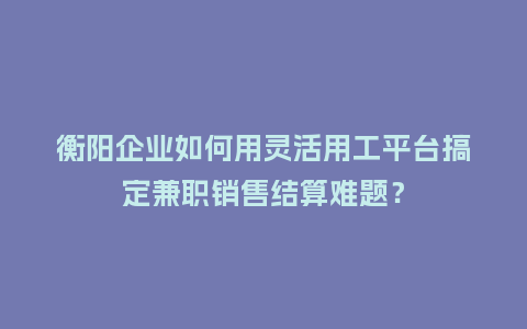 衡阳企业如何用灵活用工平台搞定兼职销售结算难题？