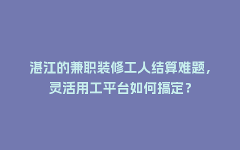 湛江的兼职装修工人结算难题，灵活用工平台如何搞定？
