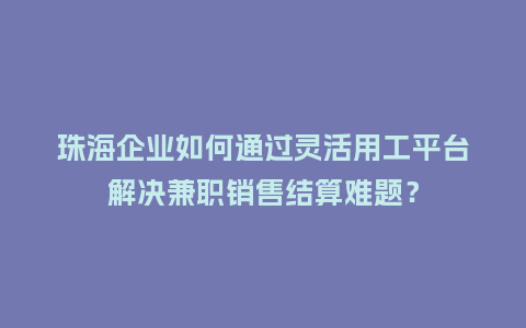 珠海企业如何通过灵活用工平台解决兼职销售结算难题？