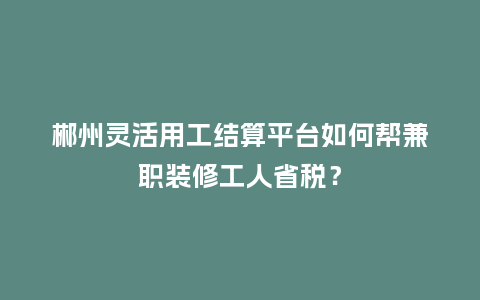 郴州灵活用工结算平台如何帮兼职装修工人省税？