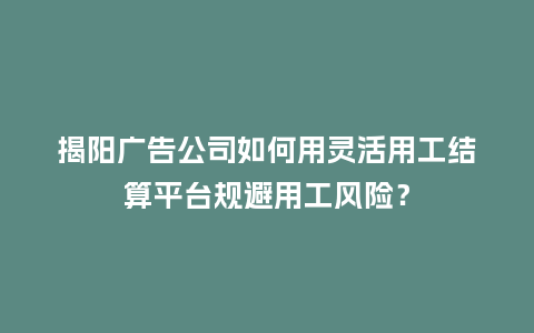 揭阳广告公司如何用灵活用工结算平台规避用工风险？
