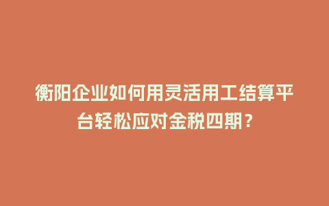 衡阳企业如何用灵活用工结算平台轻松应对金税四期？