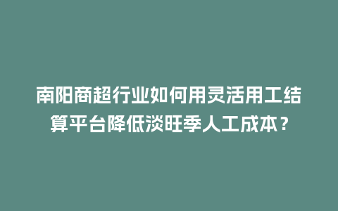 南阳商超行业如何用灵活用工结算平台降低淡旺季人工成本？