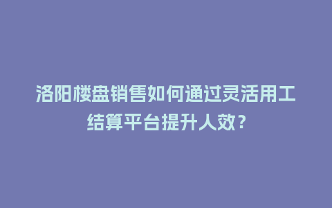 洛阳楼盘销售如何通过灵活用工结算平台提升人效？