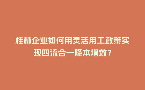 桂林企业如何用灵活用工政策实现四流合一降本增效？