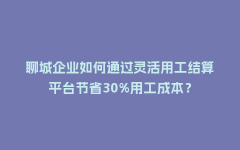 聊城企业如何通过灵活用工结算平台节省30%用工成本？