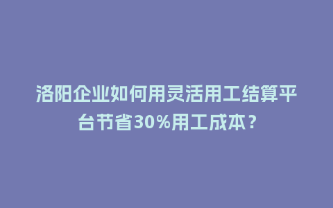 洛阳企业如何用灵活用工结算平台节省30%用工成本？
