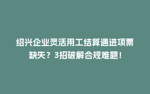 绍兴企业灵活用工结算遇进项票缺失？3招破解合规难题！