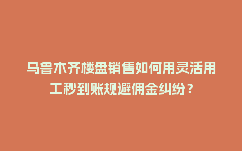 乌鲁木齐楼盘销售如何用灵活用工秒到账规避佣金纠纷？