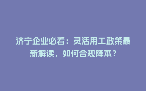 济宁企业必看：灵活用工政策最新解读，如何合规降本？