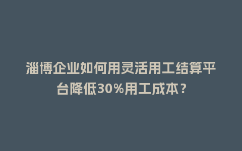 淄博企业如何用灵活用工结算平台降低30%用工成本？