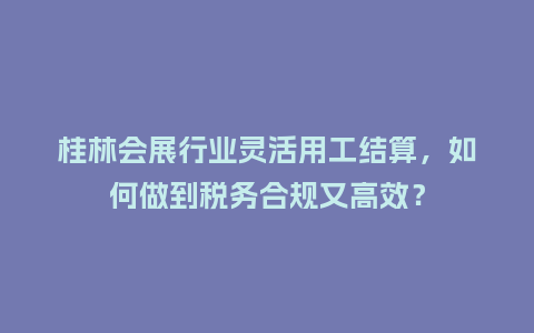 桂林会展行业灵活用工结算，如何做到税务合规又高效？