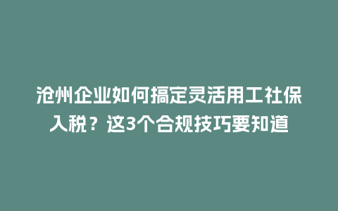 沧州企业如何搞定灵活用工社保入税？这3个合规技巧要知道