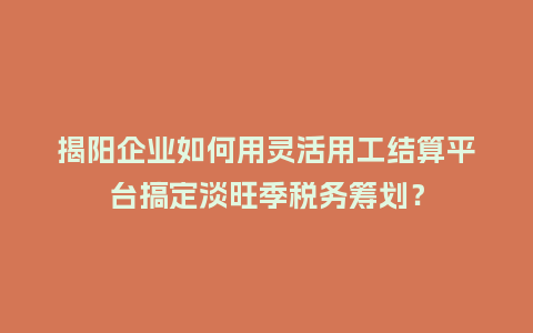 揭阳企业如何用灵活用工结算平台搞定淡旺季税务筹划？