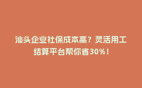 汕头企业社保成本高？灵活用工结算平台帮你省30%！