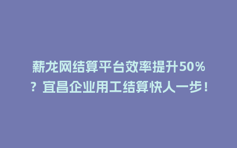 薪龙网结算平台效率提升50%？宜昌企业用工结算快人一步！