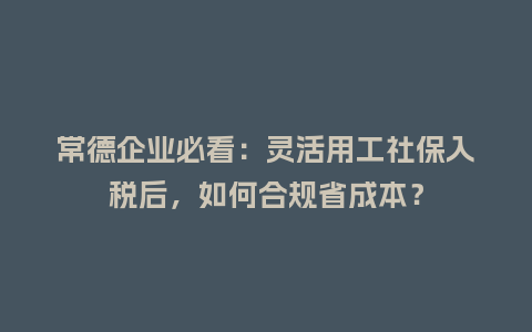 常德企业必看：灵活用工社保入税后，如何合规省成本？