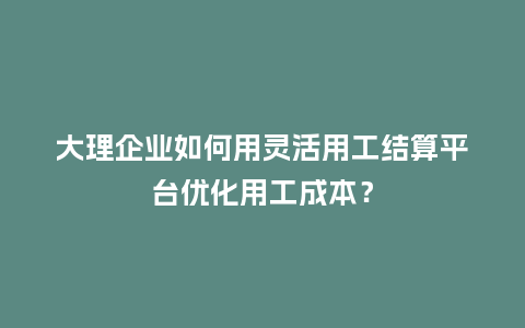 大理企业如何用灵活用工结算平台优化用工成本？