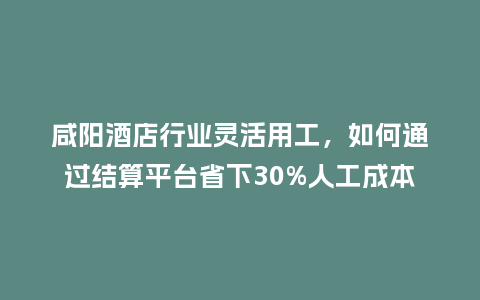 咸阳酒店行业灵活用工，如何通过结算平台省下30%人工成本？