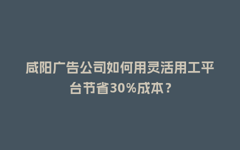 咸阳广告公司如何用灵活用工平台节省30%成本？