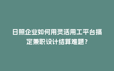 日照企业如何用灵活用工平台搞定兼职设计结算难题？
