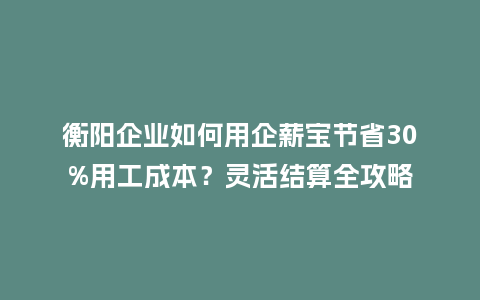 衡阳企业如何用企薪宝节省30%用工成本？灵活结算全攻略