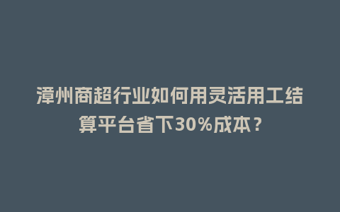 漳州商超行业如何用灵活用工结算平台省下30%成本?插图 漳州商超行业如何用灵活用工结算平台省下30%成本?插图