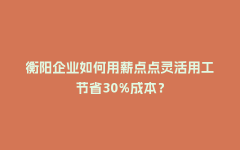 衡阳企业如何用薪点点灵活用工节省30%成本？