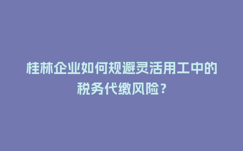 桂林企业如何规避灵活用工中的税务代缴风险？