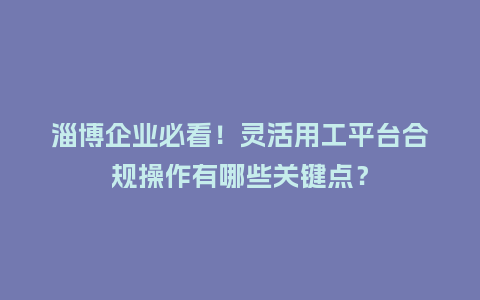 淄博企业必看！灵活用工平台合规操作有哪些关键点？