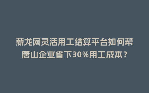 薪龙网灵活用工结算平台如何帮唐山企业省下30%用工成本？