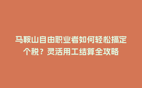马鞍山自由职业者如何轻松搞定个税？灵活用工结算全攻略