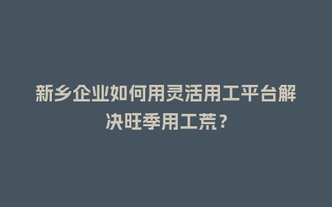 新乡企业如何用灵活用工平台解决旺季用工荒？