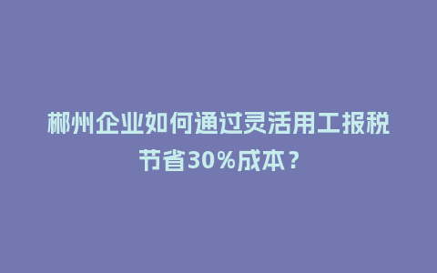 郴州企业如何通过灵活用工报税节省30%成本？