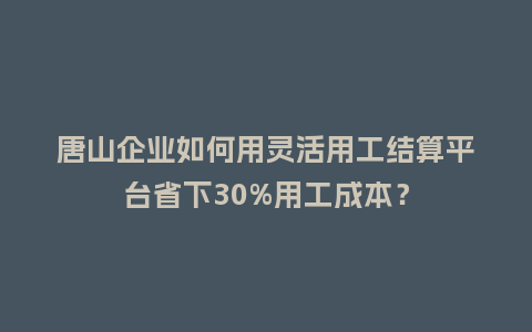 唐山企业如何用灵活用工结算平台省下30%用工成本？