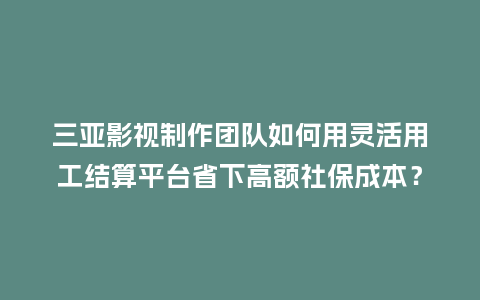 三亚影视制作团队如何用灵活用工结算平台省下高额社保成本？