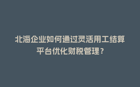北海企业如何通过灵活用工结算平台优化财税管理？