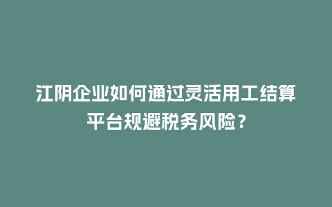江阴企业如何通过灵活用工结算平台规避税务风险?插图 江阴企业如何通过灵活用工结算平台规避税务风险?插图