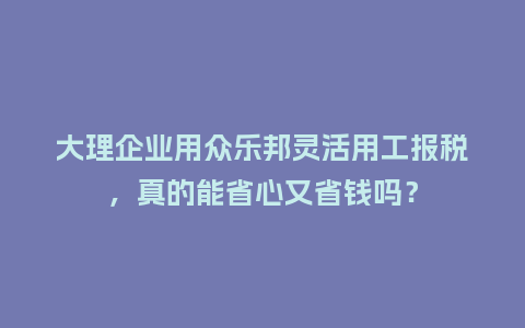 大理企业用众乐邦灵活用工报税，真的能省心又省钱吗？