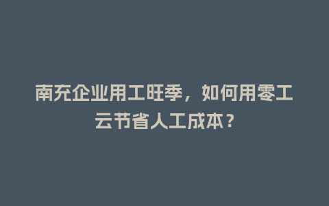 南充企业用工旺季，如何用零工云节省人工成本？
