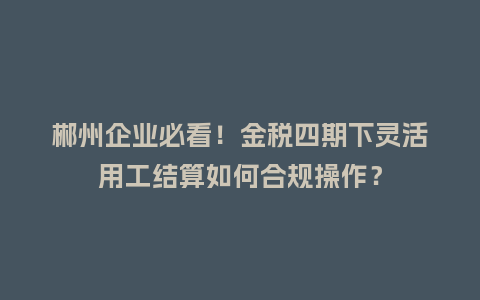 郴州企业必看！金税四期下灵活用工结算如何合规操作？