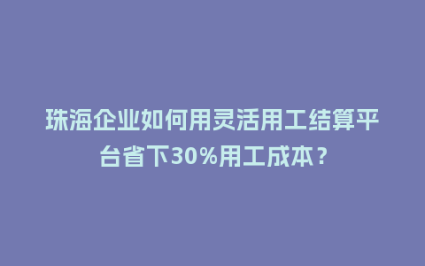 珠海企业如何用灵活用工结算平台省下30%用工成本？